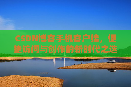 CSDN博客手机客户端，便捷访问与创作的新时代之选